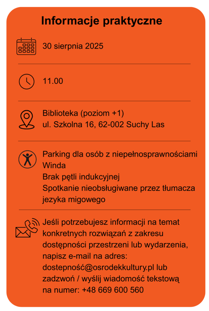 Data wydarzenia 30 sierpnia 2025 Godzina 11.00 Miejsce biblioteka poziom +1 ulica Szkolna 16 w Suchym Lesie Dostępność parking dla osób z niepełnosprawnościami Winda Brak pętli indukcyjnej Spotkanie nieobsługiwane przez tłumacza języka migowego. Jeśli potrzebujesz informacji na temat konkretnych rozwiązań z zakresu dostępności przestrzeni lub wydarzenia, napisz e-mail na adres: dostepność@osrodekkultury.pl lub zadzwoń / wyślij wiadomość tekstową na numer: +48 669 600 560