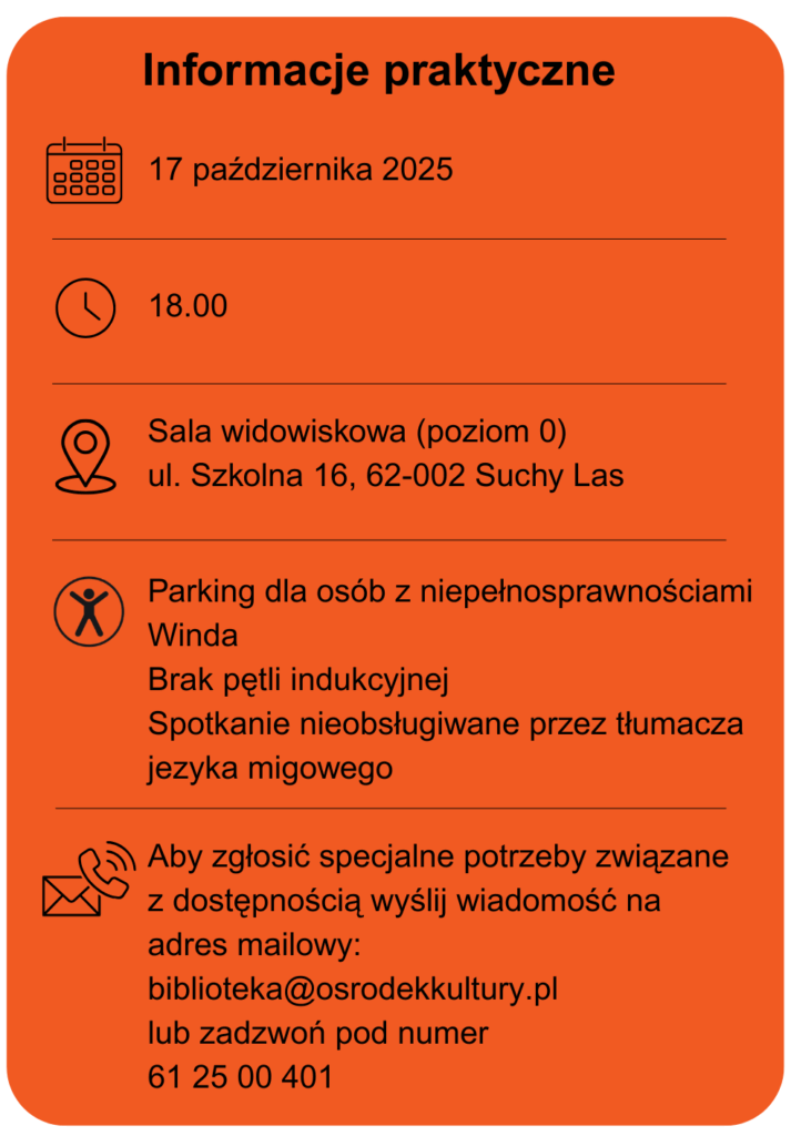 Data spotkania 17 października 2025 Godzina 18.00 Miejsce sala widowiska poziom 0 ulica szkolna 16 w Suchym Lesie Dostępność parking dla osób z niepełnosprawnościami Winda Brak pętli indukcyjnej Spotkanie nieobsługiwane przez tłumacza języka migowego Aby zgłosić specjalne potrzeby związane z dostępnością wyślij wiadomość na adres mailowy: biblioteka@osrodekkultury.pl lub zadzwoń pod numer 61 25 00 401