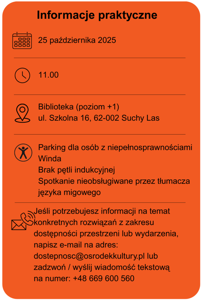 Data wydarzenia 25 października 2025 Godzina 11.00 Miejsce biblioteka poziom +1 ulica Szkolna 16 w Suchym Lesie Dostępność parking dla osób z niepełnosprawnościami Winda Brak pętli indukcyjnej Spotkanie nieobsługiwane przez tłumacza języka migowego. Jeśli potrzebujesz informacji na temat konkretnych rozwiązań z zakresu dostępności przestrzeni lub wydarzenia, napisz e-mail na adres: dostepność@osrodekkultury.pl lub zadzwoń / wyślij wiadomość tekstową na numer: +48 669 600 560