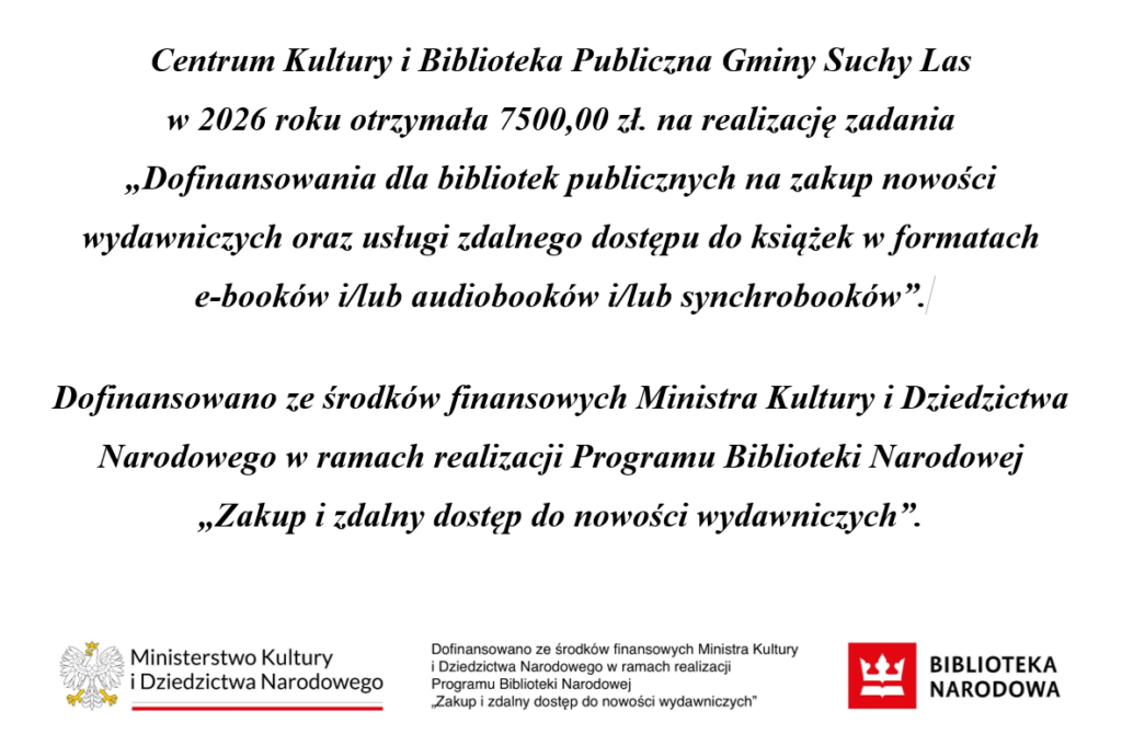 Centrum Kultury i Biblioteka Publiczna Gminy Suchy Las
w 2026 roku otrzymała 7500,00 zł. na realizację zadania
„Dofinansowania dla bibliotek publicznych na zakup nowości wydawniczych oraz usługi zdalnego dostępu do książek w formatach 
e-booków i/lub audiobooków i/lub synchrobooków”.

Dofinansowano ze środków finansowych Ministra Kultury i Dziedzictwa Narodowego w ramach realizacji Programu Biblioteki Narodowej 
„Zakup i zdalny dostęp do nowości wydawniczych”.
