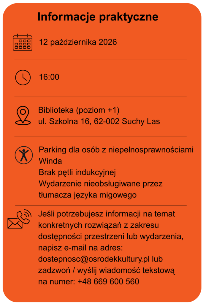 Data wydarzenia 12 października 2026 Godzina 16.00 Miejsce biblioteka poziom +1 ulica Szkolna 16 w Suchym Lesie Dostępność parking dla osób z niepełnosprawnościami Winda Brak pętli indukcyjnej Spotkanie nieobsługiwane przez tłumacza języka migowego. Jeśli potrzebujesz informacji na temat konkretnych rozwiązań z zakresu dostępności przestrzeni lub wydarzenia, napisz e-mail na adres: dostepność@osrodekkultury.pl lub zadzwoń / wyślij wiadomość tekstową na numer: +48 669 600 560